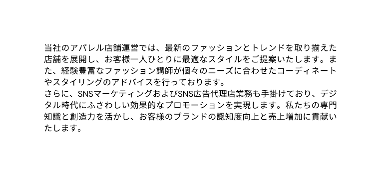 当社のアパレル店舗運営では 最新のファッションとトレンドを取り揃えた店舗を展開し お客様一人ひとりに最適なスタイルをご提案いたします また 経験豊富なファッション講師が個々のニーズに合わせたコーディネートやスタイリングのアドバイスを行っております さらに SNSマーケティングおよびSNS広告代理店業務も手掛けており デジタル時代にふさわしい効果的なプロモーションを実現します 私たちの専門知識と創造力を活かし お客様のブランドの認知度向上と売上増加に貢献いたします