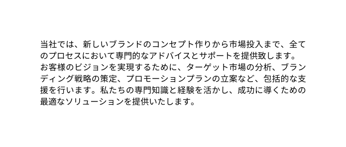 当社では 新しいブランドのコンセプト作りから市場投入まで 全てのプロセスにおいて専門的なアドバイスとサポートを提供致します お客様のビジョンを実現するために ターゲット市場の分析 ブランディング戦略の策定 プロモーションプランの立案など 包括的な支援を行います 私たちの専門知識と経験を活かし 成功に導くための最適なソリューションを提供いたします